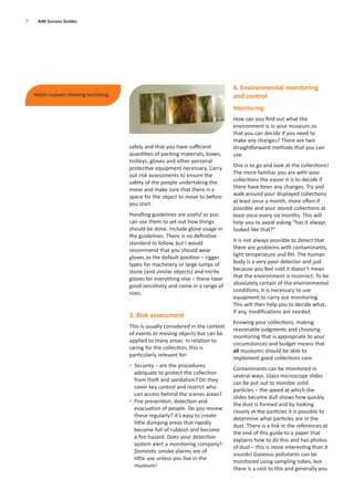 safely and that you have suﬃcient
quantities of packing materials, boxes,
trolleys, gloves and other personal
protective equipment necessary. Carry
out risk assessments to ensure the
safety of the people undertaking the
move and make sure that there is a
space for the object to move to before
you start.
Handling guidelines are useful as you
can use them to set out how things
should be done. Include glove usage in
the guidelines. There is no deﬁnitive
standard to follow, but I would
recommend that you should wear
gloves as the default position – rigger
types for machinery or large lumps of
stone (and similar objects) and nitrile
gloves for everything else – these have
good sensitivity and come in a range of
sizes.
3. Risk assessment
This is usually considered in the context
of events or moving objects but can be
applied to many areas. In relation to
caring for the collection, this is
particularly relevant for:
• Security – are the procedures
adequate to protect the collection
from theft and vandalism? Do they
cover key control and restrict who
can access behind the scenes areas?
• Fire prevention, detection and
evacuation of people. Do you review
these regularly? It’s easy to create
little dumping areas that rapidly
become full of rubbish and become
a ﬁre hazard. Does your detection
system alert a monitoring company?
Domestic smoke alarms are of
little use unless you live in the
museum!
4. Environmental monitoring
and control
Monitoring
How can you ﬁnd out what the
environment is in your museum so
that you can decide if you need to
make any changes? There are two
straightforward methods that you can
use.
One is to go and look at the collections!
The more familiar you are with your
collections the easier it is to decide if
there have been any changes. Try and
walk around your displayed collections
at least once a month, more often if
possible and your stored collections at
least once every six months. This will
help you to avoid asking “has it always
looked like that?”
It is not always possible to detect that
there are problems with contaminants,
light temperature and RH. The human
body is a very poor detector and just
because you feel cold it doesn’t mean
that the environment is incorrect. To be
absolutely certain of the environmental
conditions, it is necessary to use
equipment to carry out monitoring.
This will then help you to decide what,
if any, modiﬁcations are needed.
Knowing your collections, making
reasonable judgments and choosing
monitoring that is appropriate to your
circumstances and budget means that
all museums should be able to
implement good collections care.
Contaminants can be monitored in
several ways. Glass microscope slides
can be put out to monitor solid
particles – the speed at which the
slides become dull shows how quickly
the dust is formed and by looking
closely at the particles it is possible to
determine what particles are in the
dust. There is a link in the references at
the end of this guide to a paper that
explains how to do this and has photos
of dust – this is more interesting than it
sounds! Gaseous pollutants can be
monitored using sampling tubes, but
there is a cost to this and generally you
7 AIM Success Guides
Metal coupons showing tarnishing.
 