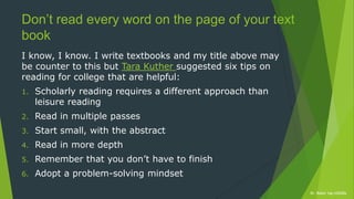 Dr. Robin Yap ©2020xDr. Robin Yap ©2020x
Don’t read every word on the page of your text
book
I know, I know. I write textbooks and my title above may
be counter to this but Tara Kuther suggested six tips on
reading for college that are helpful:
1. Scholarly reading requires a different approach than
leisure reading
2. Read in multiple passes
3. Start small, with the abstract
4. Read in more depth
5. Remember that you don’t have to finish
6. Adopt a problem-solving mindset
 