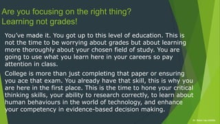 Dr. Robin Yap ©2020xDr. Robin Yap ©2020x
Are you focusing on the right thing?
Learning not grades!
You’ve made it. You got up to this level of education. This is
not the time to be worrying about grades but about learning
more thoroughly about your chosen field of study. You are
going to use what you learn here in your careers so pay
attention in class.
College is more than just completing that paper or ensuring
you ace that exam. You already have that skill, this is why you
are here in the first place. This is the time to hone your critical
thinking skills, your ability to research correctly, to learn about
human behaviours in the world of technology, and enhance
your competency in evidence-based decision making.
 