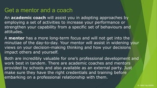 Dr. Robin Yap ©2020xDr. Robin Yap ©2020x
Get a mentor and a coach
An academic coach will assist you in adopting approaches by
employing a set of activities to increase your performance or
strengthen your capability from a specific set of behaviours and
attitudes.
A mentor has a more long-term focus and will not get into the
minutiae of the day-to-day. Your mentor will assist in widening your
views on your decision-making thinking and how your decisions
impact others and yourself.
Both are incredibly valuable for one’s professional development and
work best in tandem. There are academic coaches and mentors
provided by schools and also available as an external party. Just
make sure they have the right credentials and training before
embarking on a professional relationship with them.
 