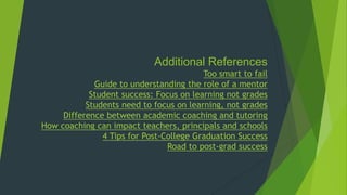 Additional References
Too smart to fail
Guide to understanding the role of a mentor
Student success: Focus on learning not grades
Students need to focus on learning, not grades
Difference between academic coaching and tutoring
How coaching can impact teachers, principals and schools
4 Tips for Post-College Graduation Success
Road to post-grad success
 