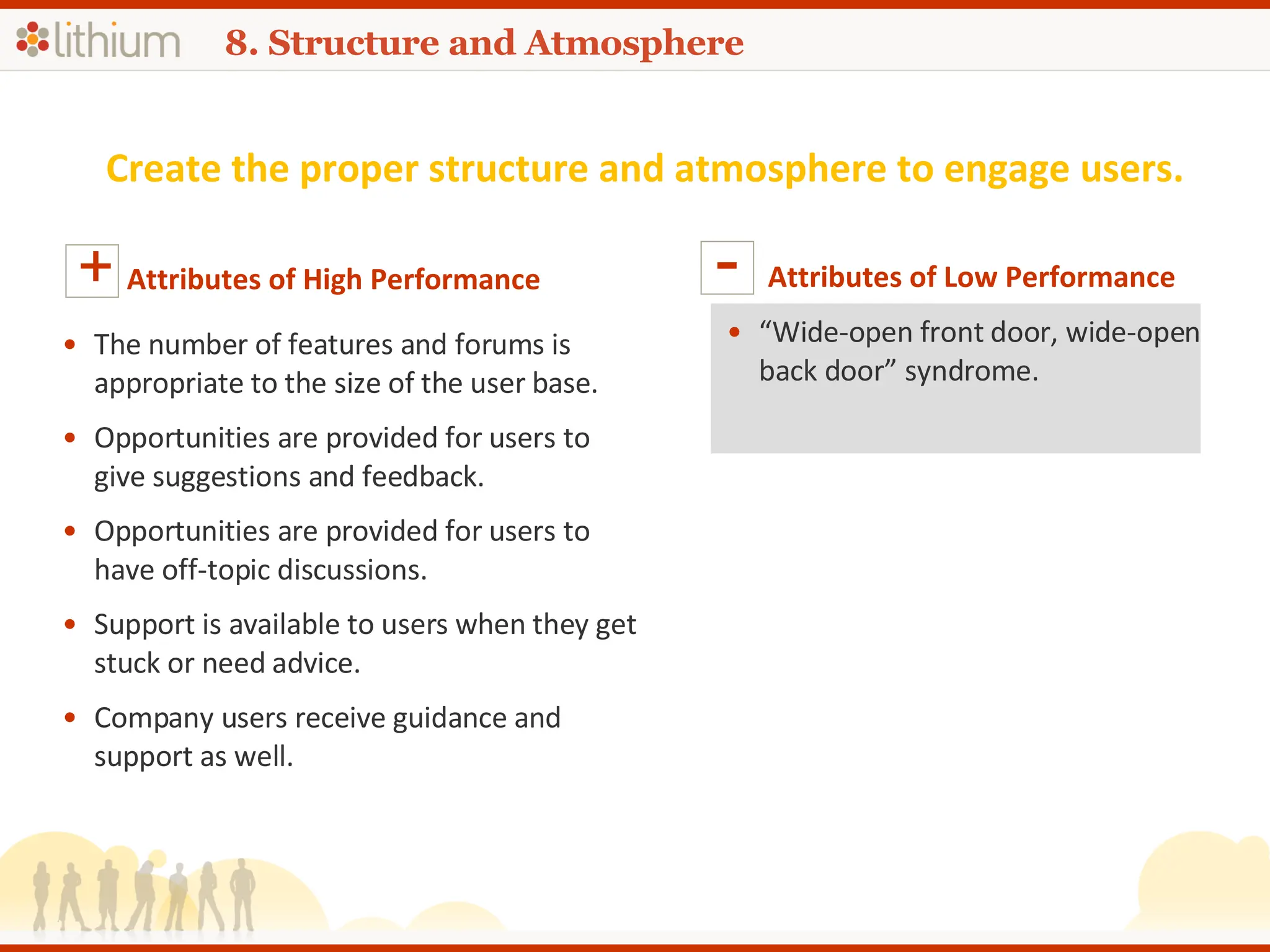 8. Structure and Atmosphere Create the proper structure and atmosphere to engage users. Attributes of High Performance + The number of features and forums is appropriate to the size of the user base. Opportunities are provided for users to give suggestions and feedback. Opportunities are provided for users to have off-topic discussions. Support is available to users when they get stuck or need advice. Company users receive guidance and support as well. Attributes of Low Performance - “ Wide-open front door, wide-open back door” syndrome. 