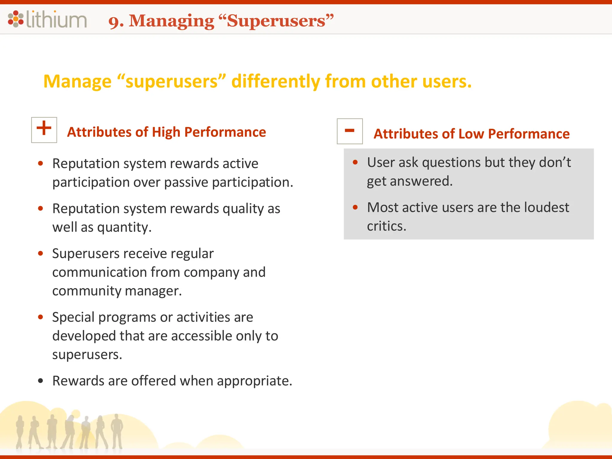 9. Managing “Superusers” Manage “superusers” differently from other users. Attributes of High Performance + Reputation system rewards active participation over passive participation. Reputation system rewards quality as well as quantity. Superusers receive regular communication from company and community manager. Special programs or activities are developed that are accessible only to superusers. Rewards are offered when appropriate. Attributes of Low Performance - User ask questions but they don’t get answered. Most active users are the loudest critics.  