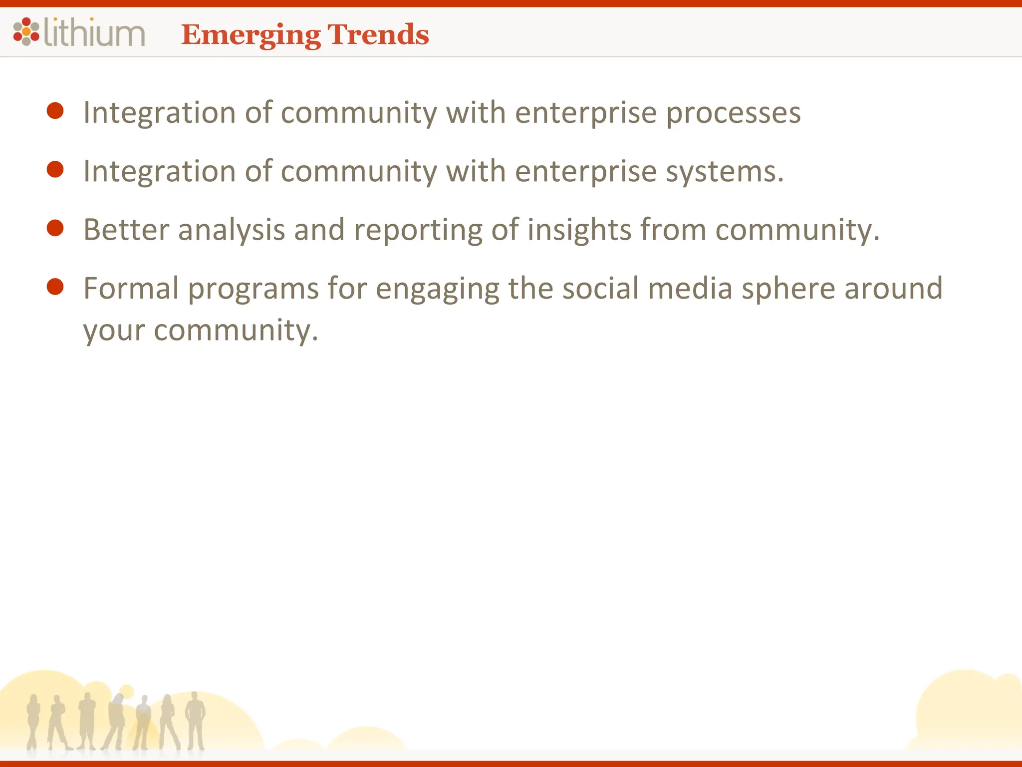 Emerging Trends Integration of community with enterprise processes  Integration of community with enterprise systems. Better analysis and reporting of insights from community. Formal programs for engaging the social media sphere around your community. 