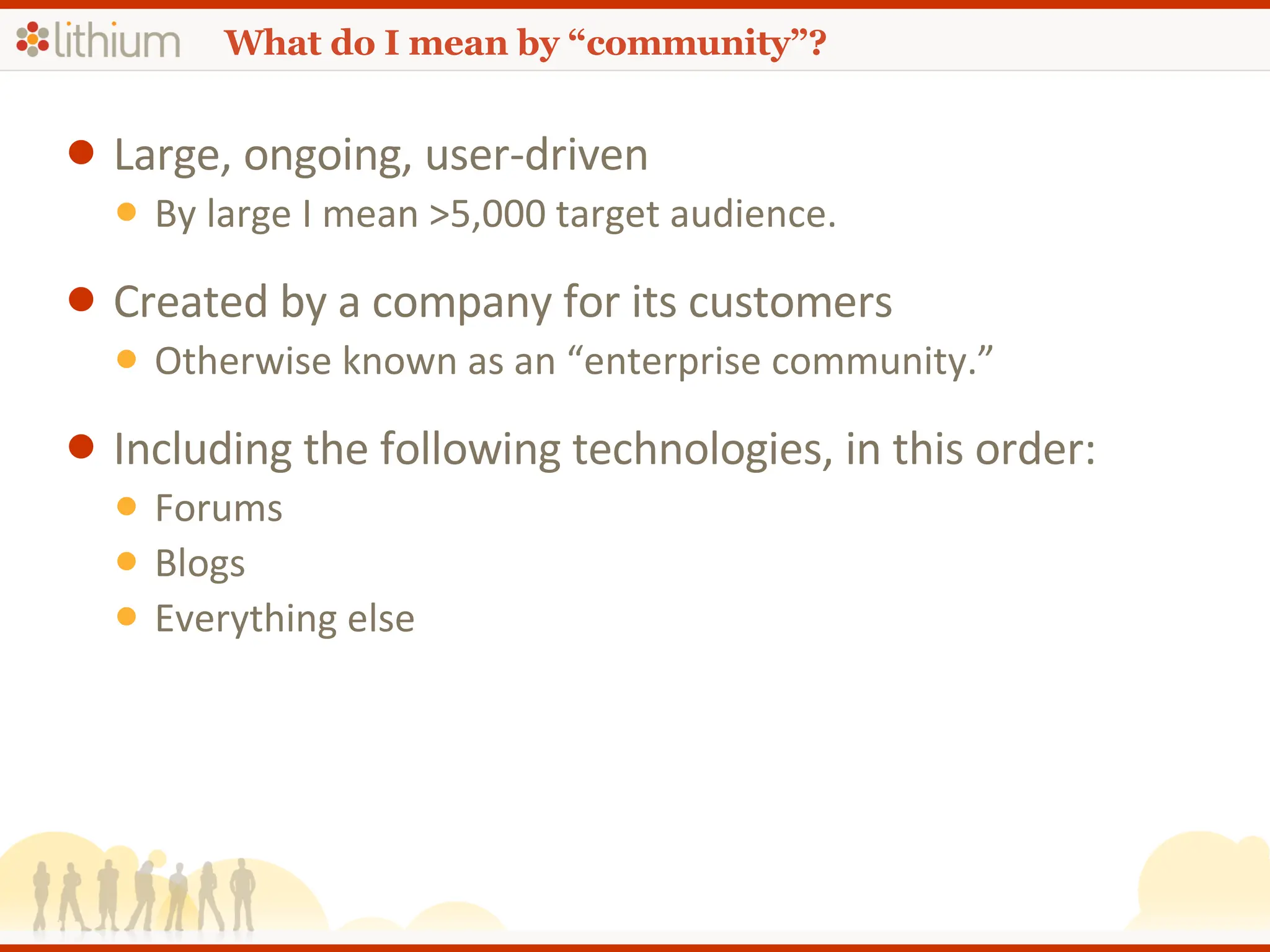 What do I mean by “community”? Large, ongoing, user-driven By large I mean >5,000 target audience. Created by a company for its customers Otherwise known as an “enterprise community.” Including the following technologies, in this order: Forums Blogs Everything else 