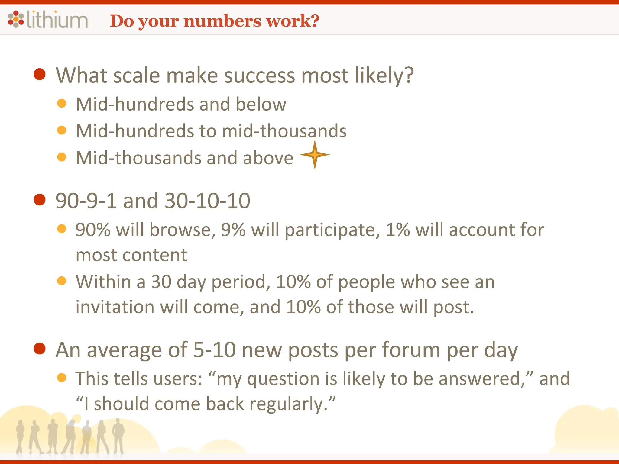 Do your numbers work? What scale make success most likely? Mid-hundreds and below Mid-hundreds to mid-thousands Mid-thousands and above  90-9-1 and 30-10-10 90% will browse, 9% will participate, 1% will account for most content Within a 30 day period, 10% of people who see an invitation will come, and 10% of those will post. An average of 5-10 new posts per forum per day This tells users: “my question is likely to be answered,” and “I should come back regularly.” 