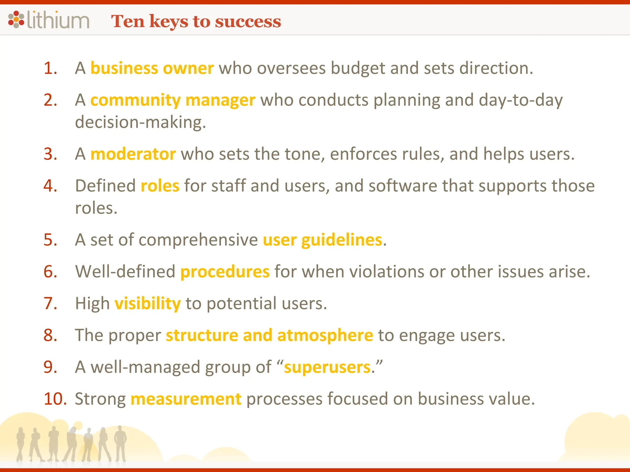 Ten keys to success A  business owner   who oversees budget and sets direction. A  community manager  who conducts planning and day-to-day decision-making. A   moderator   who sets the tone, enforces rules, and helps users. Defined   roles   for staff and users, and software that supports those roles. A set of comprehensive  user guidelines . Well-defined  procedures  for when violations or other issues arise. High  visibility  to potential users. The proper  structure and atmosphere  to engage users. A well-managed group of “ superusers .”  Strong  measurement  processes focused on business value. 