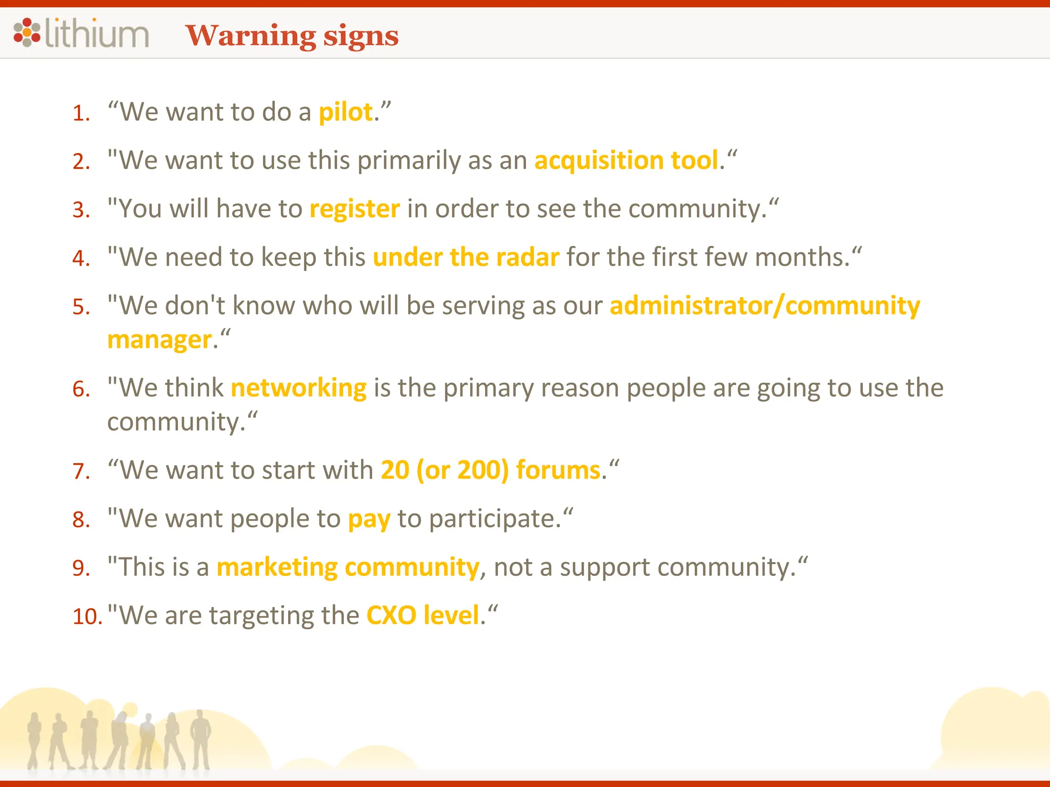 Warning signs “ We want to do a  pilot .” &quot;We want to use this primarily as an  acquisition tool .“ &quot;You will have to  register  in order to see the community.“ &quot;We need to keep this  under the radar  for the first few months.“ &quot;We don't know who will be serving as our  administrator/community manager .“ &quot;We think  networking  is the primary reason people are going to use the community.“ “ We want to start with  20 (or 200) forums .“ &quot;We want people to  pay  to participate.“ &quot;This is a  marketing community , not a support community.“ &quot;We are targeting the  CXO level .“ 