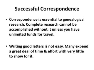 Successful Correspondence
• Correspondence is essential to genealogical
  research. Complete research cannot be
  accomplished without it unless you have
  unlimited funds for travel.

• Writing good letters is not easy. Many expend
  a great deal of time & effort with very little
  to show for it.
 