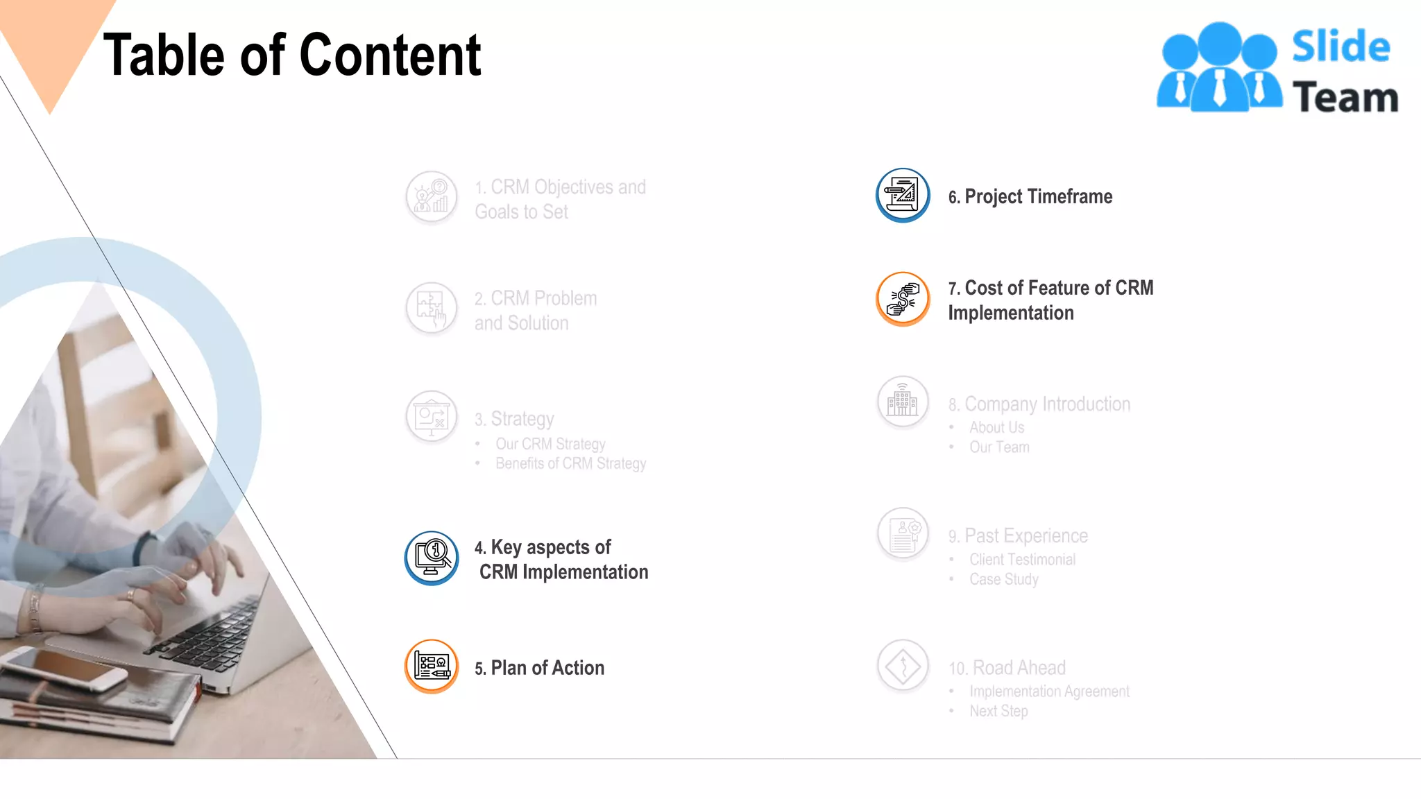 10
Table of Content
2. CRM Problem
and Solution
1. CRM Objectives and
Goals to Set
• Our CRM Strategy
• Benefits of CRM Strategy
3. Strategy • About Us
• Our Team
8. Company Introduction
• Client Testimonial
• Case Study
9. Past Experience
• Implementation Agreement
• Next Step
10. Road Ahead
4. Key aspects of
CRM Implementation
5. Plan of Action
6. Project Timeframe
7. Cost of Feature of CRM
Implementation
 