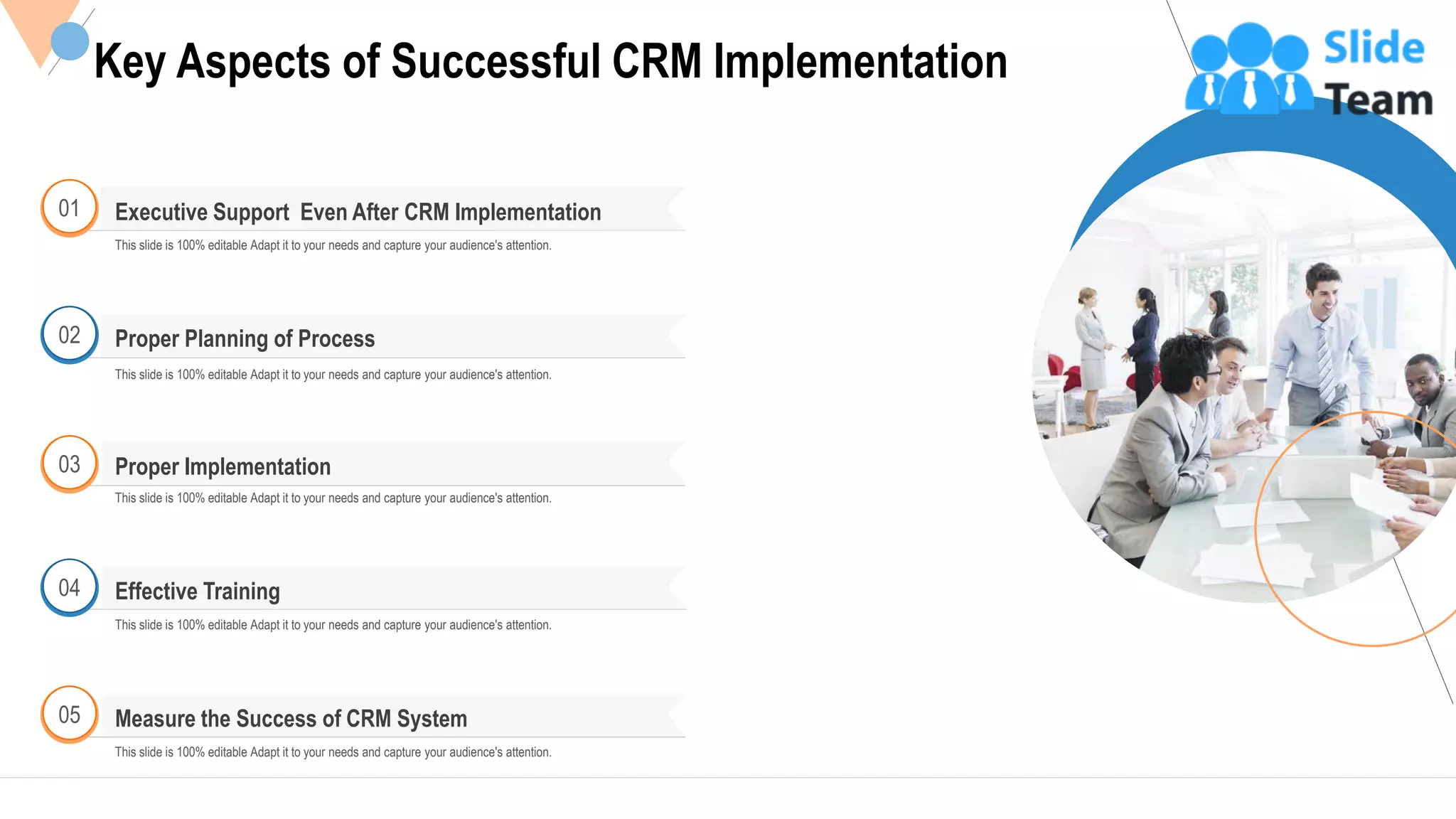 11
Key Aspects of Successful CRM Implementation
This slide is 100% editable Adapt it to your needs and capture your audience's attention.
01 Executive Support Even After CRM Implementation
02
This slide is 100% editable Adapt it to your needs and capture your audience's attention.
Proper Planning of Process
03
This slide is 100% editable Adapt it to your needs and capture your audience's attention.
Proper Implementation
04
This slide is 100% editable Adapt it to your needs and capture your audience's attention.
Effective Training
Measure the Success of CRM System05
This slide is 100% editable Adapt it to your needs and capture your audience's attention.
 
