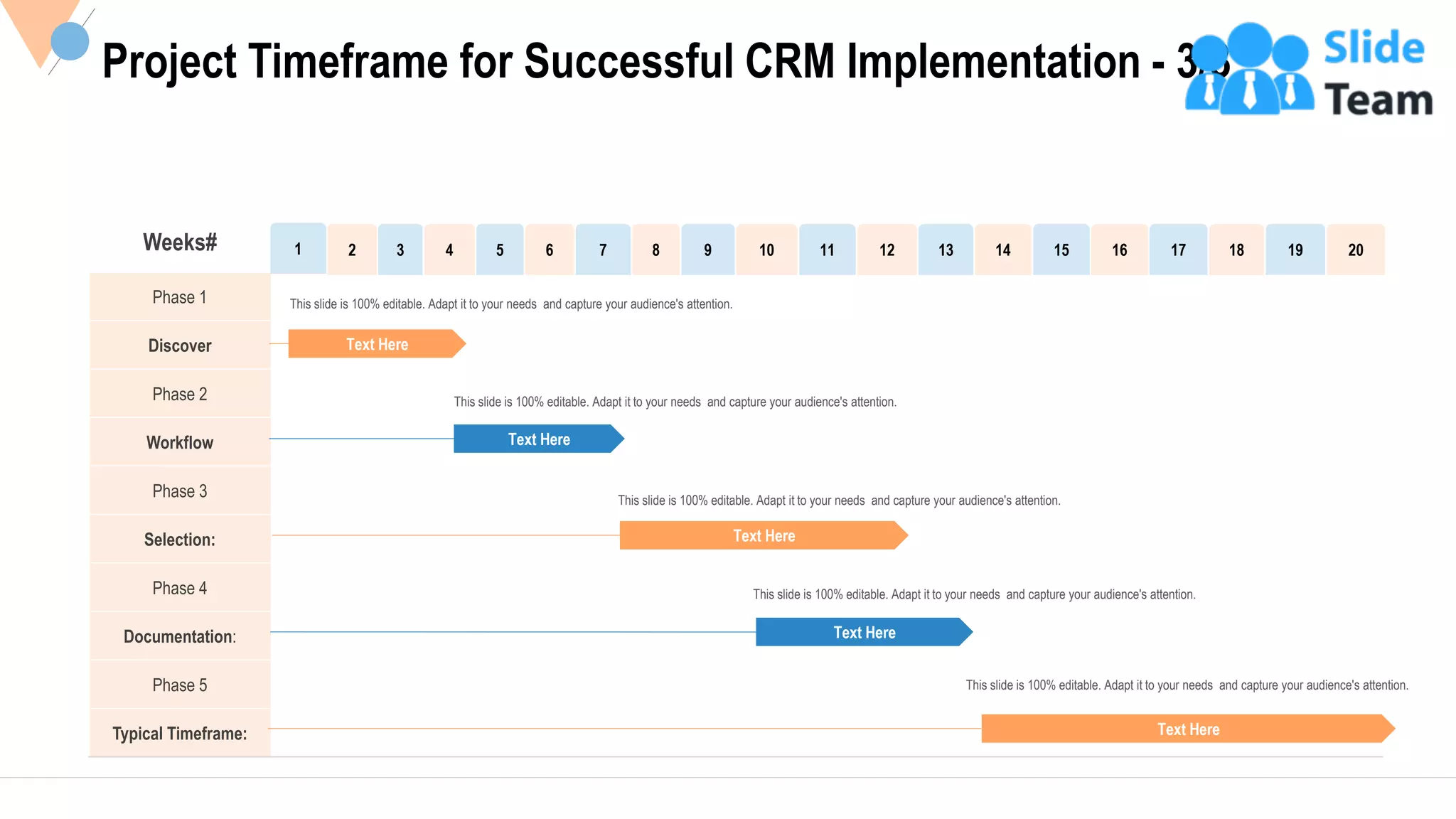 15
Phase 1
Discover
Phase 2
Workflow
Phase 3
Selection:
Phase 4
Documentation:
Phase 5
Typical Timeframe:
Project Timeframe for Successful CRM Implementation - 3/3
Text Here
Text Here
Text Here
Text Here
Text Here
This slide is 100% editable. Adapt it to your needs and capture your audience's attention.
This slide is 100% editable. Adapt it to your needs and capture your audience's attention.
This slide is 100% editable. Adapt it to your needs and capture your audience's attention.
This slide is 100% editable. Adapt it to your needs and capture your audience's attention.
This slide is 100% editable. Adapt it to your needs and capture your audience's attention.
Weeks# 1 2 3 4 5 6 7 8 9 10 11 12 13 14 15 16 17 18 19 20
This slide is 100% editable Adapt it to your needs and capture your audience's attention.
 