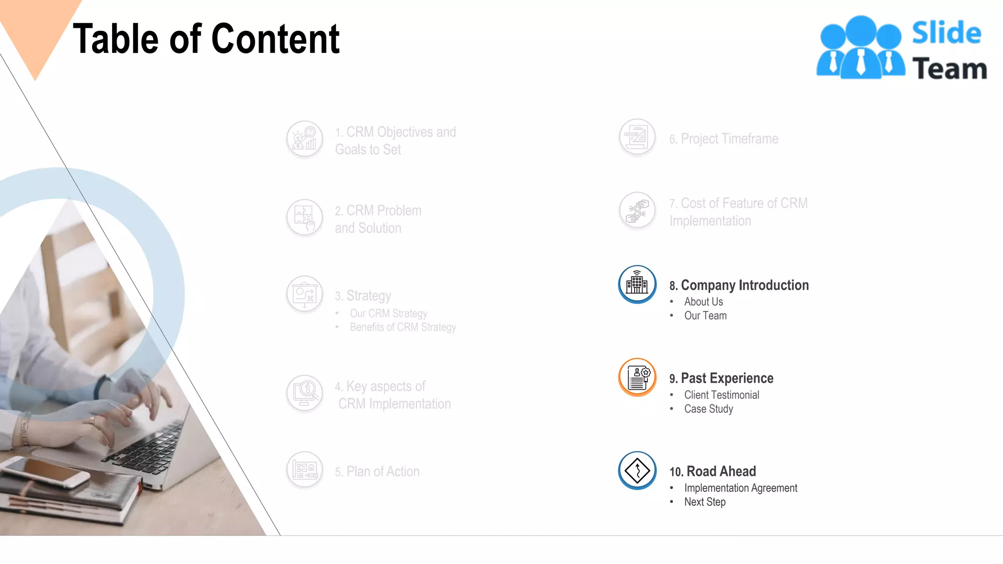 18
Table of Content
2. CRM Problem
and Solution
1. CRM Objectives and
Goals to Set
• Our CRM Strategy
• Benefits of CRM Strategy
3. Strategy
4. Key aspects of
CRM Implementation
5. Plan of Action
6. Project Timeframe
7. Cost of Feature of CRM
Implementation
• About Us
• Our Team
8. Company Introduction
• Client Testimonial
• Case Study
9. Past Experience
• Implementation Agreement
• Next Step
10. Road Ahead
 