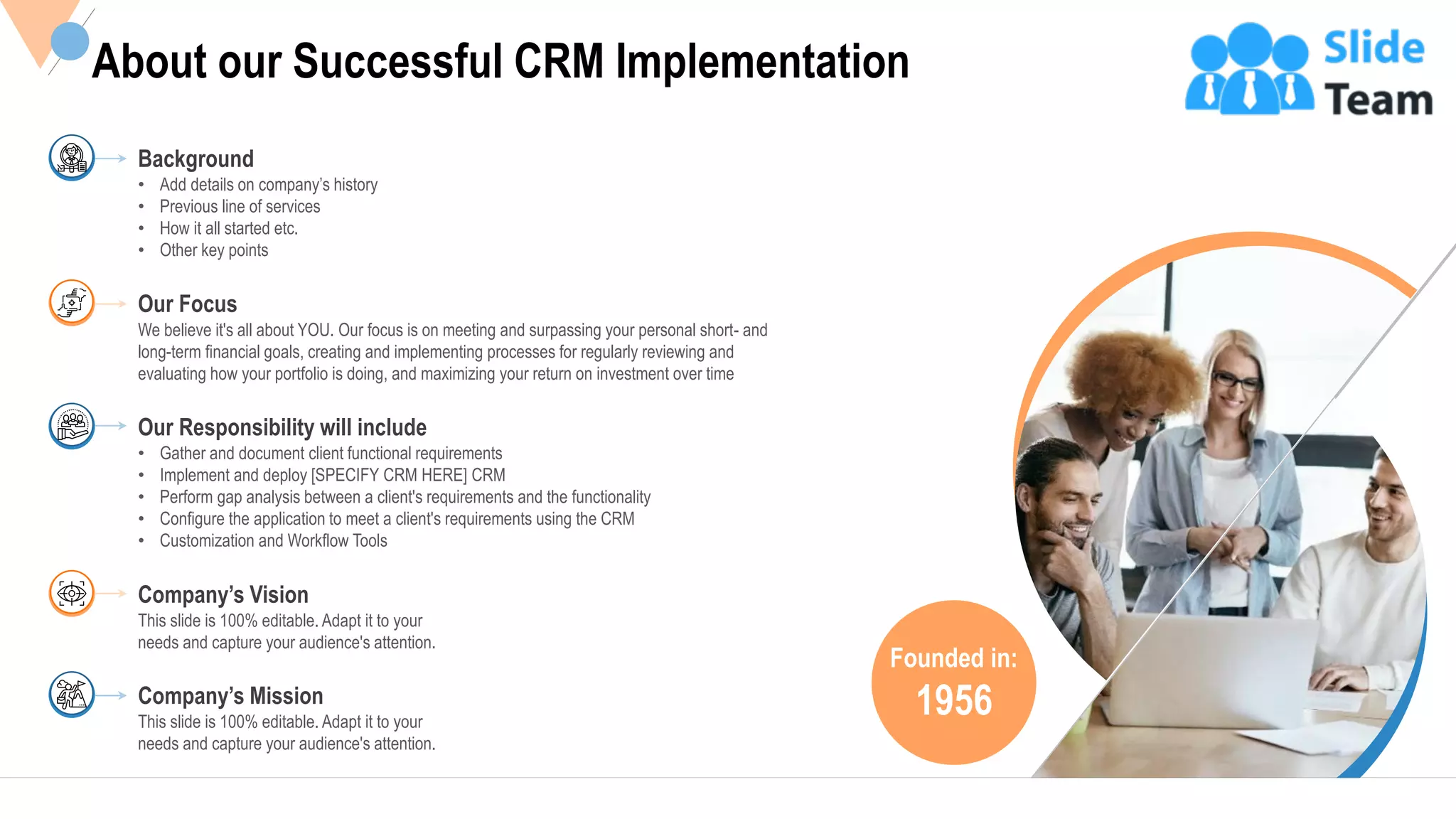 19
Founded in:
1956
About our Successful CRM Implementation
• Add details on company’s history
• Previous line of services
• How it all started etc.
• Other key points
Background
We believe it's all about YOU. Our focus is on meeting and surpassing your personal short- and
long-term financial goals, creating and implementing processes for regularly reviewing and
evaluating how your portfolio is doing, and maximizing your return on investment over time
Our Focus
• Gather and document client functional requirements
• Implement and deploy [SPECIFY CRM HERE] CRM
• Perform gap analysis between a client's requirements and the functionality
• Configure the application to meet a client's requirements using the CRM
• Customization and Workflow Tools
Our Responsibility will include
This slide is 100% editable. Adapt it to your
needs and capture your audience's attention.
Company’s Vision
This slide is 100% editable. Adapt it to your
needs and capture your audience's attention.
Company’s Mission
This slide is 100% editable Adapt it to your needs and capture your audience's attention.
 