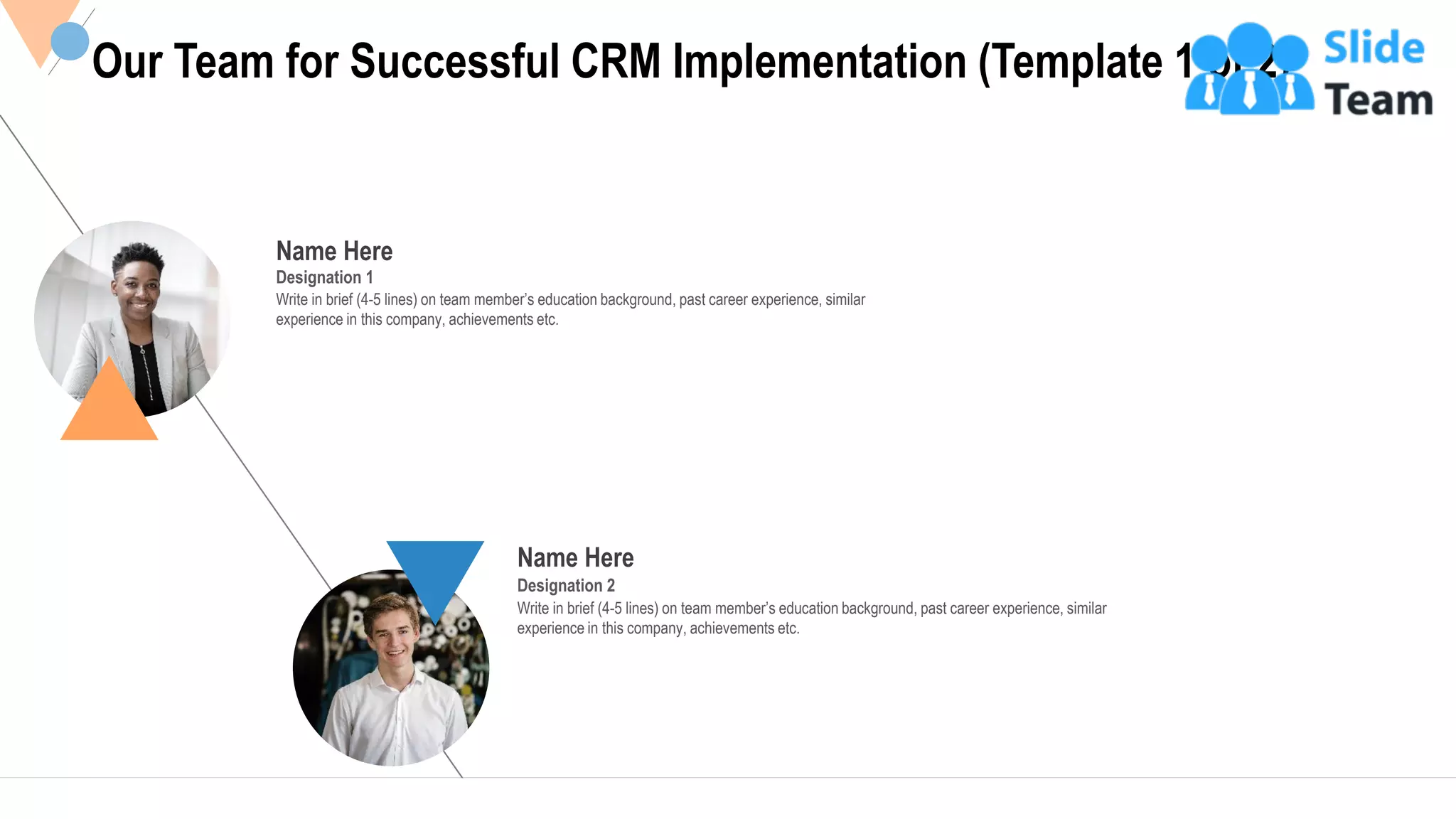 20
Name Here
Designation 1
Write in brief (4-5 lines) on team member’s education background, past career experience, similar
experience in this company, achievements etc.
Name Here
Designation 2
Write in brief (4-5 lines) on team member’s education background, past career experience, similar
experience in this company, achievements etc.
Our Team for Successful CRM Implementation (Template 1 of 2)
 