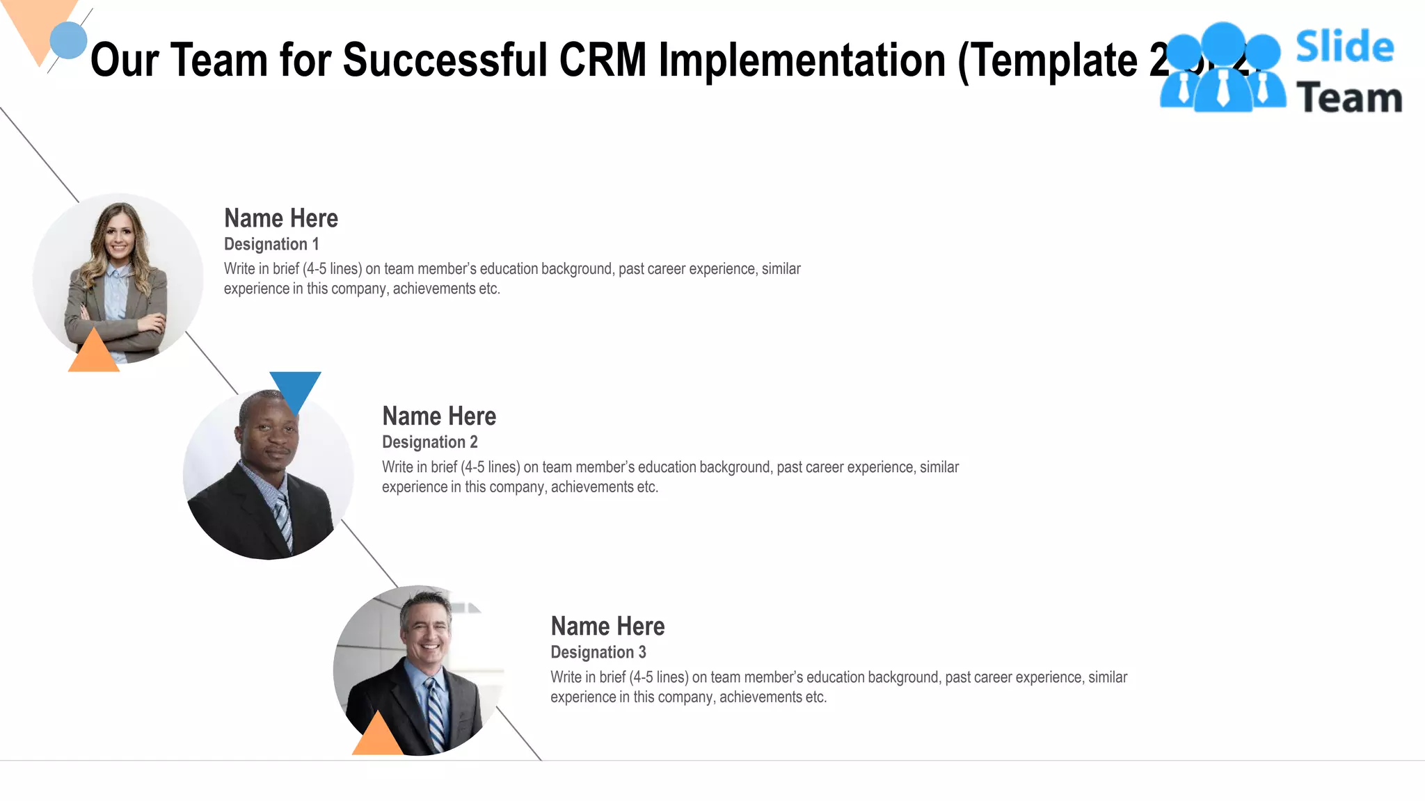 Name Here
Designation 1
Write in brief (4-5 lines) on team member’s education background, past career experience, similar
experience in this company, achievements etc.
Name Here
Designation 3
Write in brief (4-5 lines) on team member’s education background, past career experience, similar
experience in this company, achievements etc.
Name Here
Designation 2
Write in brief (4-5 lines) on team member’s education background, past career experience, similar
experience in this company, achievements etc.
Our Team for Successful CRM Implementation (Template 2 of 2)
21
 