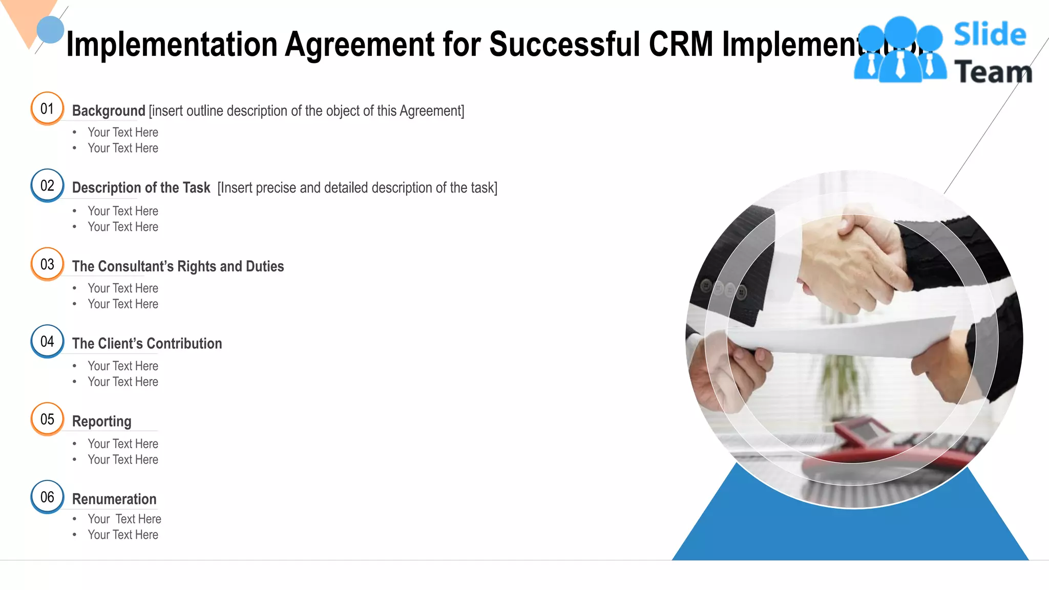 24
Implementation Agreement for Successful CRM Implementation
01 Background [insert outline description of the object of this Agreement]
• Your Text Here
• Your Text Here
02 Description of the Task [Insert precise and detailed description of the task]
• Your Text Here
• Your Text Here
03
• Your Text Here
• Your Text Here
The Consultant’s Rights and Duties
04
• Your Text Here
• Your Text Here
The Client’s Contribution
05
• Your Text Here
• Your Text Here
Reporting
• Your Text Here
• Your Text Here
Renumeration06
This slide is 100% editable Adapt it to your needs and capture your audience's attention.
 