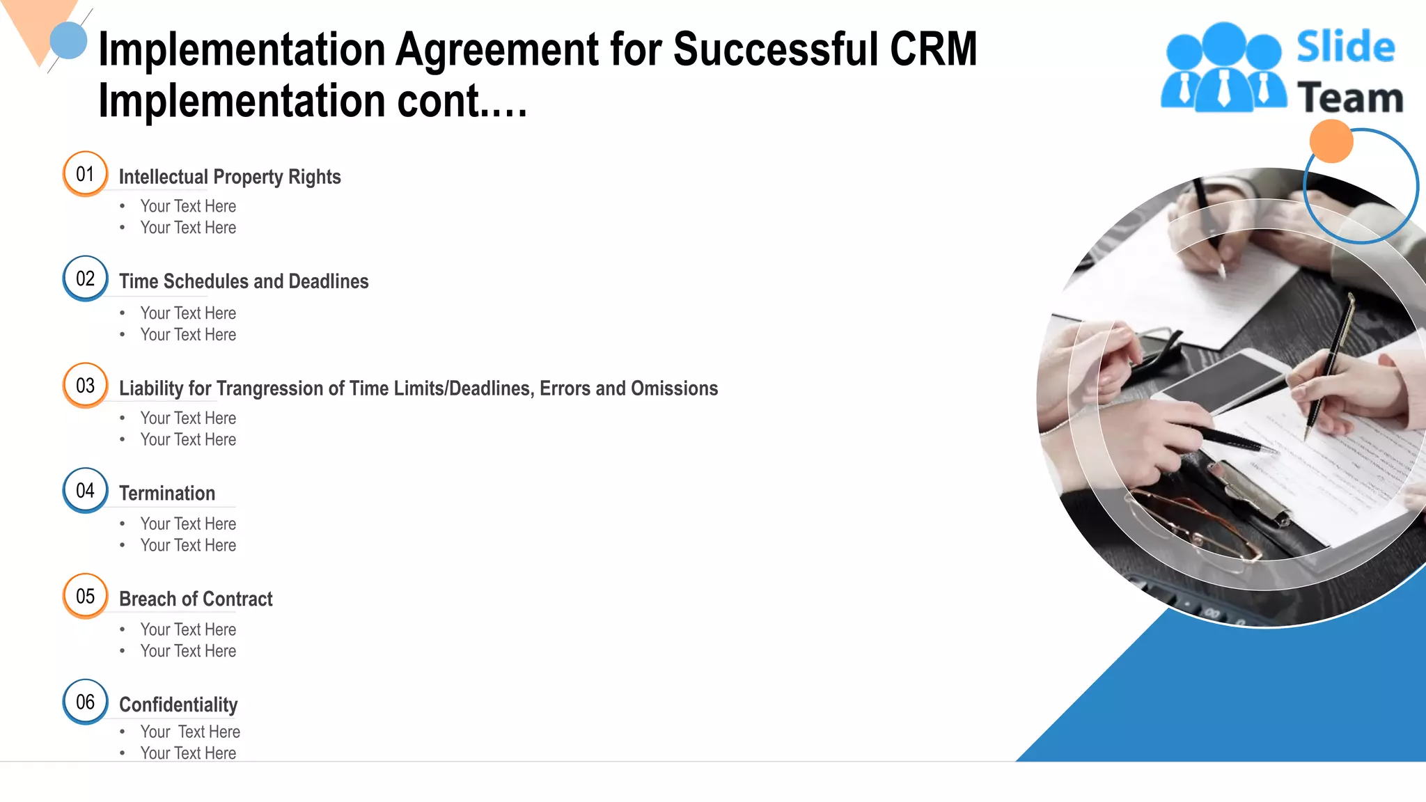 25
01 Intellectual Property Rights
• Your Text Here
• Your Text Here
02 Time Schedules and Deadlines
• Your Text Here
• Your Text Here
03
• Your Text Here
• Your Text Here
Liability for Trangression of Time Limits/Deadlines, Errors and Omissions
04
• Your Text Here
• Your Text Here
Termination
05
• Your Text Here
• Your Text Here
Breach of Contract
• Your Text Here
• Your Text Here
Confidentiality06
Implementation Agreement for Successful CRM
Implementation cont.…
This slide is 100% editable Adapt it to your needs and capture your audience's attention.
 