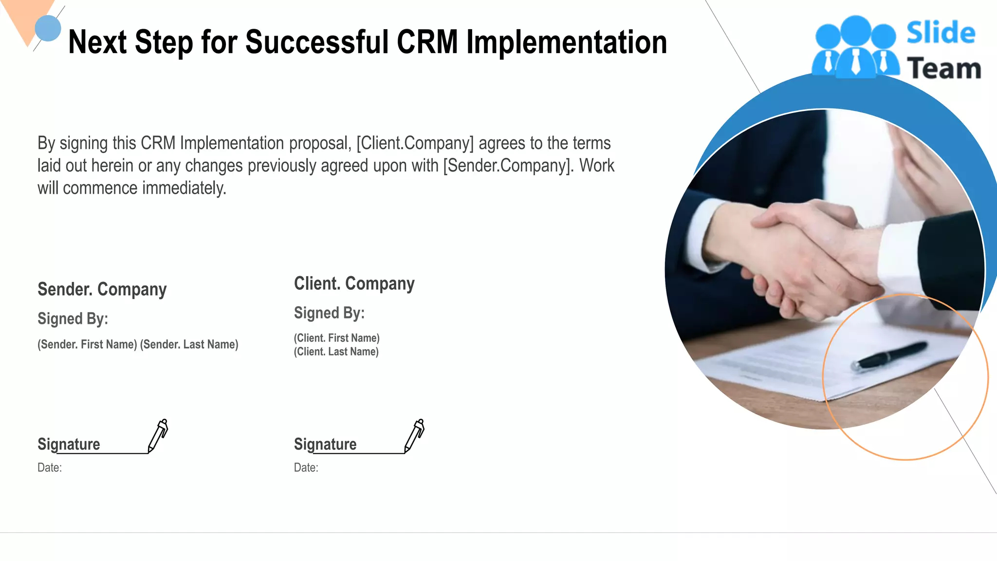 Next Step for Successful CRM Implementation
By signing this CRM Implementation proposal, [Client.Company] agrees to the terms
laid out herein or any changes previously agreed upon with [Sender.Company]. Work
will commence immediately.
Sender. Company
Signed By:
(Sender. First Name) (Sender. Last Name)
Client. Company
Signed By:
(Client. First Name)
(Client. Last Name)
Signature
Date:
Signature
Date:
26This slide is 100% editable Adapt it to your needs and capture your audience's attention.
 