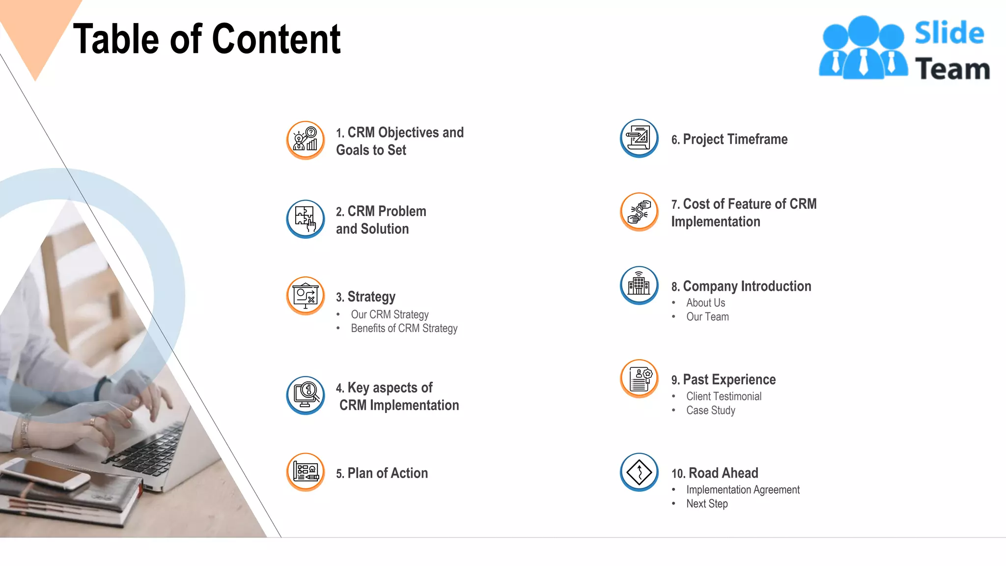 3
Table of Content
2. CRM Problem
and Solution
1. CRM Objectives and
Goals to Set
• Our CRM Strategy
• Benefits of CRM Strategy
3. Strategy
4. Key aspects of
CRM Implementation
5. Plan of Action
6. Project Timeframe
7. Cost of Feature of CRM
Implementation
• About Us
• Our Team
8. Company Introduction
• Client Testimonial
• Case Study
9. Past Experience
• Implementation Agreement
• Next Step
10. Road Ahead
 