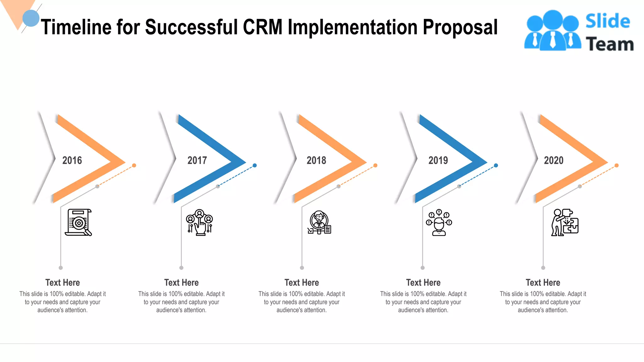 32
Timeline for Successful CRM Implementation Proposal
2016
Text Here
This slide is 100% editable. Adapt it
to your needs and capture your
audience's attention.
2017
Text Here
This slide is 100% editable. Adapt it
to your needs and capture your
audience's attention.
2018
Text Here
This slide is 100% editable. Adapt it
to your needs and capture your
audience's attention.
2019
Text Here
This slide is 100% editable. Adapt it
to your needs and capture your
audience's attention.
2020
Text Here
This slide is 100% editable. Adapt it
to your needs and capture your
audience's attention.
 
