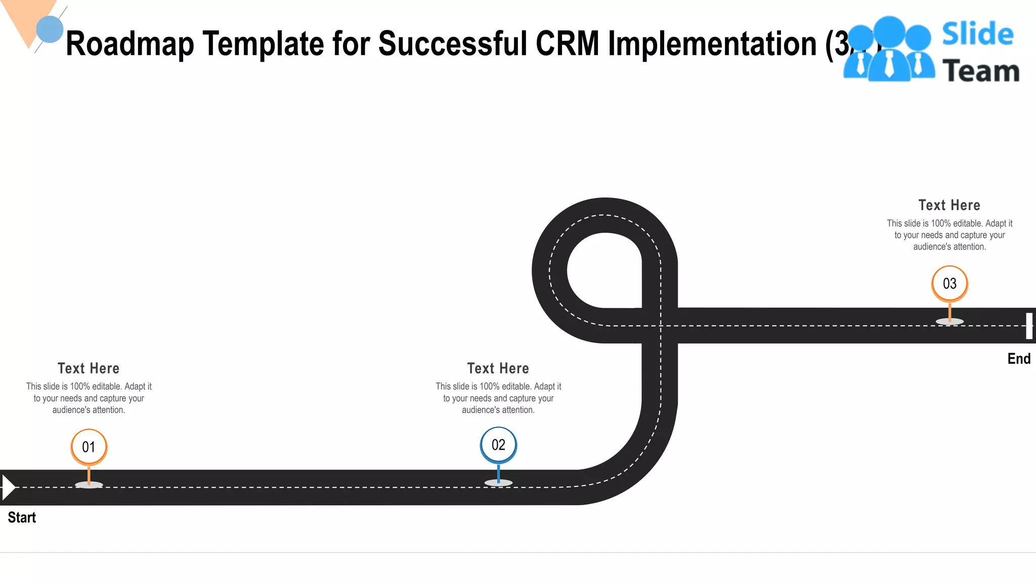 33
Roadmap Template for Successful CRM Implementation (3/7)
Start
End
Text Here
This slide is 100% editable. Adapt it
to your needs and capture your
audience's attention.
01 02
Text Here
This slide is 100% editable. Adapt it
to your needs and capture your
audience's attention.
03
Text Here
This slide is 100% editable. Adapt it
to your needs and capture your
audience's attention.
 