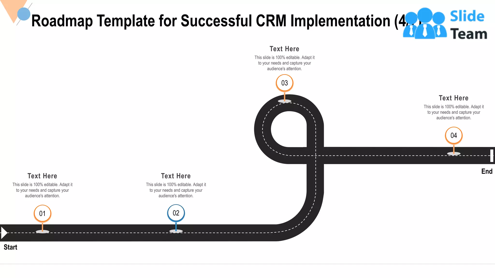 34
Roadmap Template for Successful CRM Implementation (4/7)
Start
End
Text Here
This slide is 100% editable. Adapt it
to your needs and capture your
audience's attention.
01 02
Text Here
This slide is 100% editable. Adapt it
to your needs and capture your
audience's attention.
03
Text Here
This slide is 100% editable. Adapt it
to your needs and capture your
audience's attention.
04
Text Here
This slide is 100% editable. Adapt it
to your needs and capture your
audience's attention.
 
