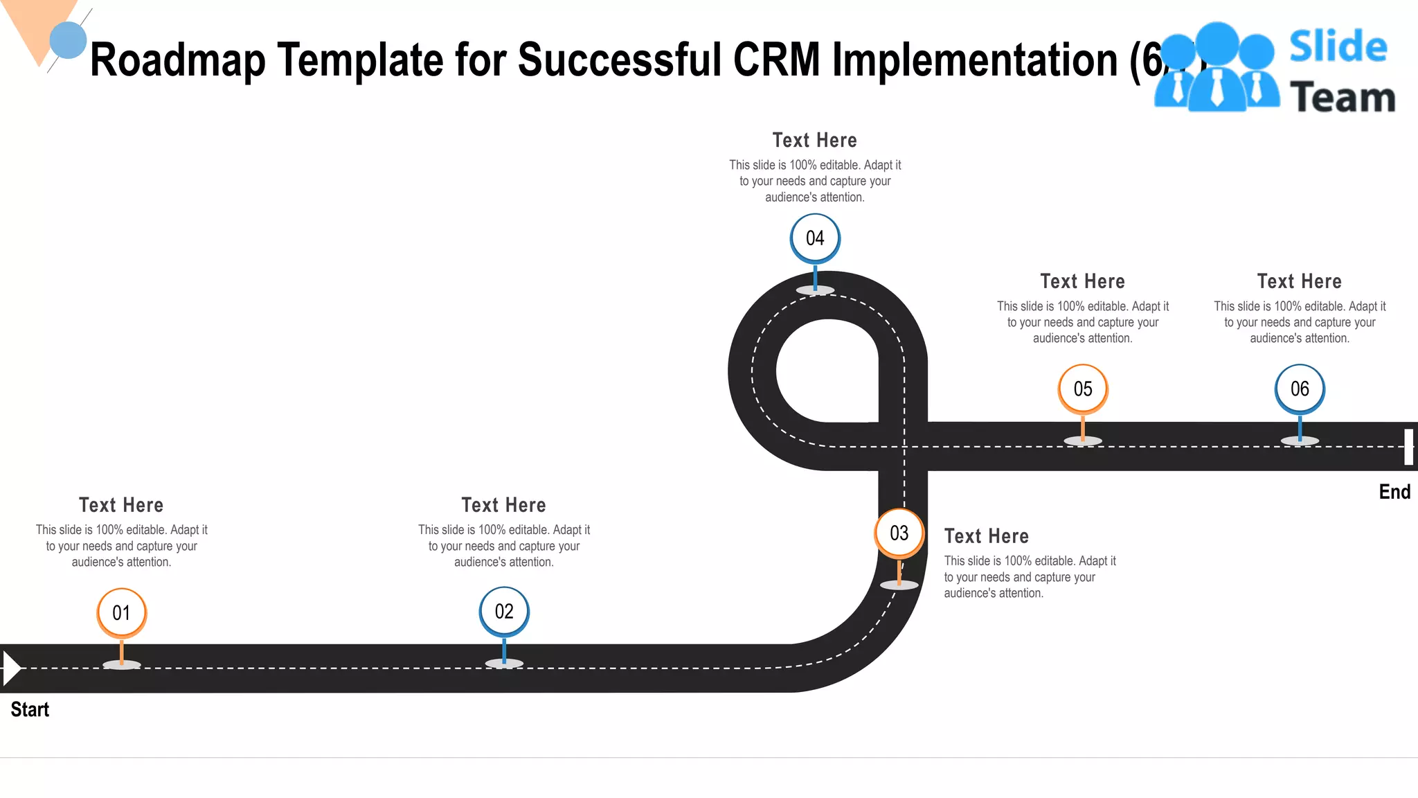 36
Roadmap Template for Successful CRM Implementation (6/7)
Start
End
Text Here
This slide is 100% editable. Adapt it
to your needs and capture your
audience's attention.
01
03 Text Here
This slide is 100% editable. Adapt it
to your needs and capture your
audience's attention.
04
Text Here
This slide is 100% editable. Adapt it
to your needs and capture your
audience's attention.
06
Text Here
This slide is 100% editable. Adapt it
to your needs and capture your
audience's attention.
Text Here
This slide is 100% editable. Adapt it
to your needs and capture your
audience's attention.
05
02
Text Here
This slide is 100% editable. Adapt it
to your needs and capture your
audience's attention.
 