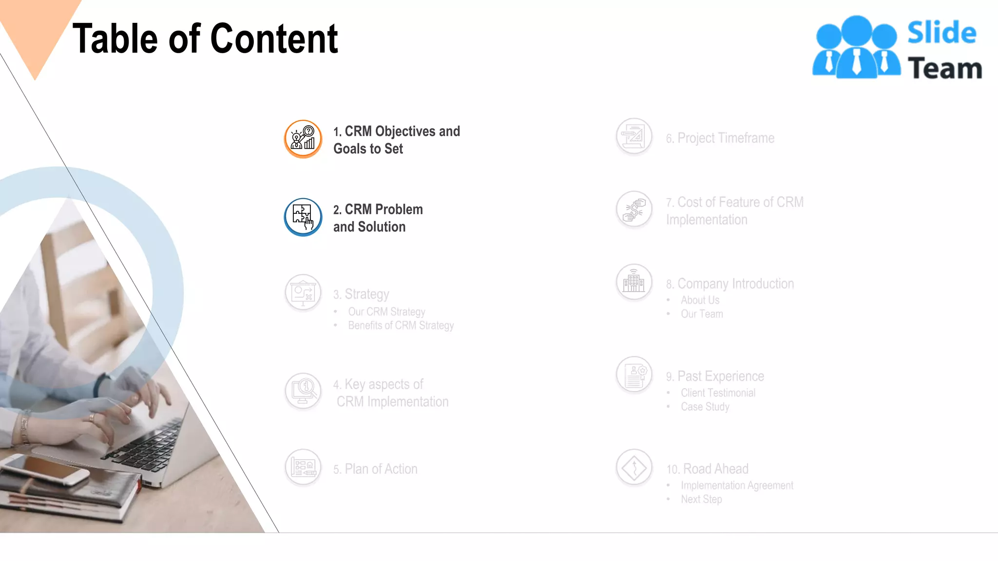 4
Table of Content
• Our CRM Strategy
• Benefits of CRM Strategy
3. Strategy
4. Key aspects of
CRM Implementation
5. Plan of Action
6. Project Timeframe
7. Cost of Feature of CRM
Implementation
• About Us
• Our Team
8. Company Introduction
• Client Testimonial
• Case Study
9. Past Experience
• Implementation Agreement
• Next Step
10. Road Ahead
2. CRM Problem
and Solution
1. CRM Objectives and
Goals to Set
 