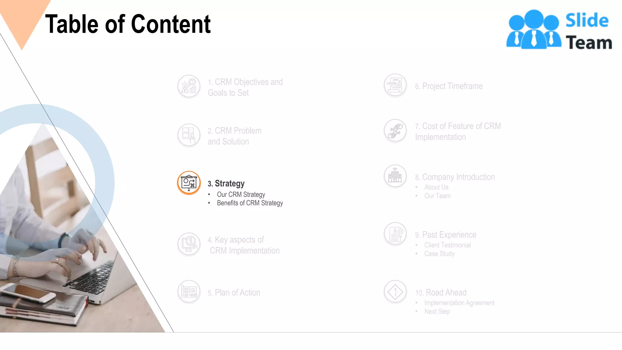 7
Table of Content
2. CRM Problem
and Solution
1. CRM Objectives and
Goals to Set
4. Key aspects of
CRM Implementation
5. Plan of Action
6. Project Timeframe
7. Cost of Feature of CRM
Implementation
• About Us
• Our Team
8. Company Introduction
• Client Testimonial
• Case Study
9. Past Experience
• Implementation Agreement
• Next Step
10. Road Ahead
• Our CRM Strategy
• Benefits of CRM Strategy
3. Strategy
 