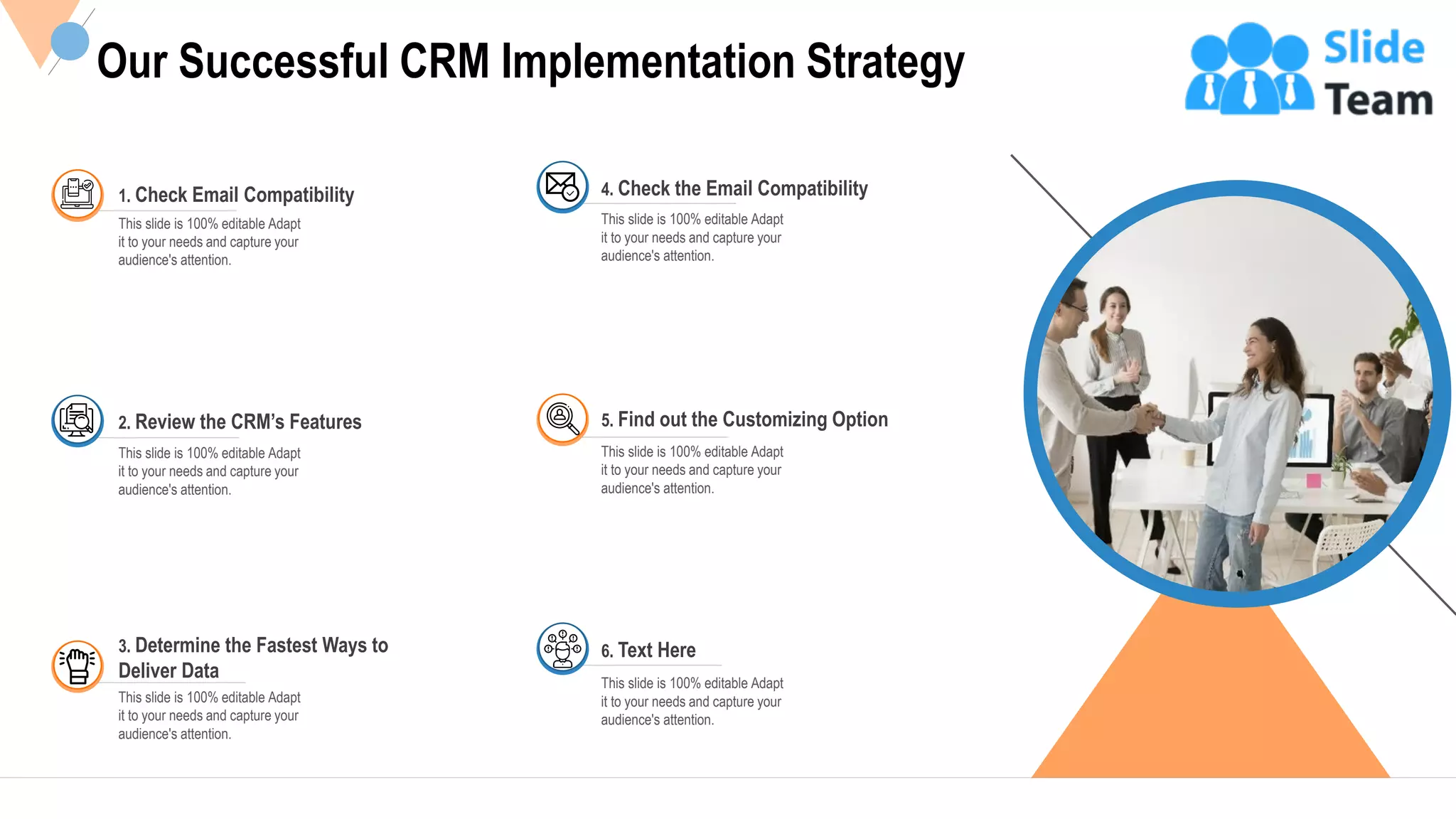 8
Our Successful CRM Implementation Strategy
1. Check Email Compatibility
This slide is 100% editable Adapt
it to your needs and capture your
audience's attention.
This slide is 100% editable Adapt
it to your needs and capture your
audience's attention.
2. Review the CRM’s Features
3. Determine the Fastest Ways to
Deliver Data
This slide is 100% editable Adapt
it to your needs and capture your
audience's attention.
4. Check the Email Compatibility
This slide is 100% editable Adapt
it to your needs and capture your
audience's attention.
5. Find out the Customizing Option
This slide is 100% editable Adapt
it to your needs and capture your
audience's attention.
6. Text Here
This slide is 100% editable Adapt
it to your needs and capture your
audience's attention.
This slide is 100% editable Adapt it to your needs and capture your audience's attention.
 