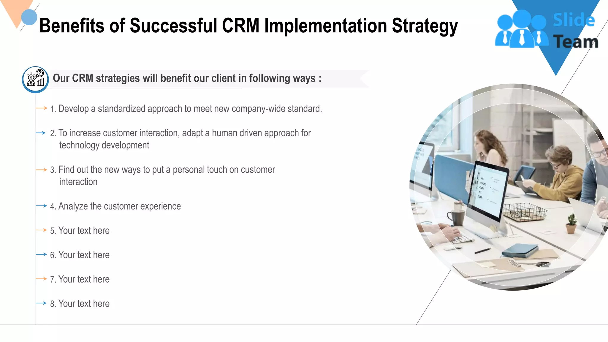 9
Benefits of Successful CRM Implementation Strategy
1. Develop a standardized approach to meet new company-wide standard.
2. To increase customer interaction, adapt a human driven approach for
technology development
3. Find out the new ways to put a personal touch on customer
interaction
4. Analyze the customer experience
5. Your text here
6. Your text here
7. Your text here
8. Your text here
Our CRM strategies will benefit our client in following ways :
This slide is 100% editable Adapt it to your needs and capture your audience's attention.
 