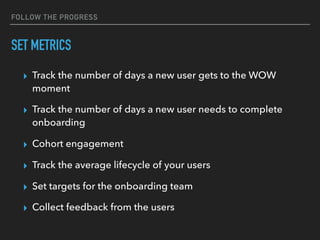 FOLLOW THE PROGRESS
SET METRICS
▸ Track the number of days a new user gets to the WOW
moment
▸ Track the number of days a new user needs to complete
onboarding
▸ Cohort engagement
▸ Track the average lifecycle of your users
▸ Set targets for the onboarding team
▸ Collect feedback from the users
 