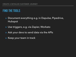 CREATE A DETAILED CUSTOMER JOURNEY
FIND THE TOOLS
▸ Document everything e.g. in Dapulse, Pipedrive,
Hubspot
▸ Use triggers, e.g. via Zapier, Workato
▸ Ask your devs to send data via the APIs
▸ Keep your team in track
 