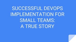 SUCCESSFUL DEVOPS
IMPLEMENTATION FOR
SMALL TEAMS:
A TRUE STORY
 