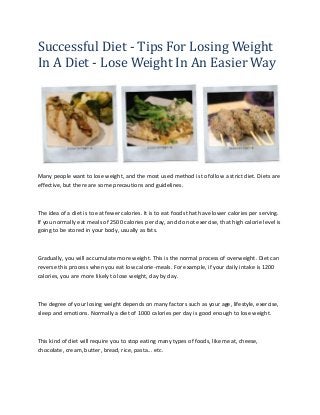 Successful Diet - Tips For Losing Weight
In A Diet - Lose Weight In An Easier Way
Many people want to lose weight, and the most used method is to follow a strict diet. Diets are
effective, but there are some precautions and guidelines.
The idea of a diet is to eat fewer calories. It is to eat foods that have lower calories per serving.
If you normally eat meals of 2500 calories per day, and do not exercise, that high calorie level is
going to be stored in your body, usually as fats.
Gradually, you will accumulate more weight. This is the normal process of overweight. Diet can
reverse this process when you eat low calorie-meals. For example, if your daily intake is 1200
calories, you are more likely to lose weight, day by day.
The degree of your losing weight depends on many factors such as your age, lifestyle, exercise,
sleep and emotions. Normally a diet of 1000 calories per day is good enough to lose weight.
This kind of diet will require you to stop eating many types of foods, like meat, cheese,
chocolate, cream, butter, bread, rice, pasta... etc.
 