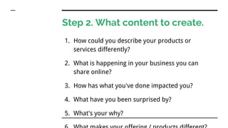 Step 2. What content to create.
1. How could you describe your products or
services differently?
2. What is happening in your business you can
share online?
3. How has what you've done impacted you?
4. What have you been surprised by?
5. What's your why?
 