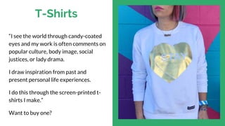 T-Shirts
“I see the world through candy-coated
eyes and my work is often comments on
popular culture, body image, social
justices, or lady drama.
I draw inspiration from past and
present personal life experiences.
I do this through the screen-printed t-
shirts I make.”
Want to buy one?
 