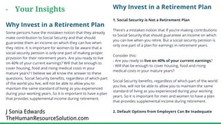 - Your Insights Why Invest in a Retirement Plan
1. Social Security is Not a Retirement Plan
There’s a mistaken notion that if you’re making contributions
to Social Security that should guarantee an income on which
you can live when you retire. But a social security pension is
only one part of a plan for earnings in retirement years.
Consider this:
- Are you ready to live on 40% of your current earnings?
- Will that be enough to cover housing, food and rising
medical costs in your mature years?
Social Security benefits, regardless of which part of the world
you live, will not be able to allow you to maintain the same
standard of living as you experienced during your working
years. So it is important for men and women to have a plan
that provides supplemental income during retirement.
2. Default Options from Employers Can Be Inadequate
Why Invest in a Retirement Plan
Some persons have the mistaken notion that they already
make contribution to Social Security and that should
guarantee them an income on which they can live when
they retire. It is important for women to be aware that a
social security pension is only one part of making proper
provision for their retirement years. Are you ready to live
on 40% of your current earnings? Will that be enough to
cover housing, food and rising medical costs in your
mature years? I believe we all know the answer to these
questions. Social Security benefits, regardless of which part
of the world you live, will not be able to allow you to
maintain the same standard of living as you experienced
during your working years. So it is important to have a plan
that provides supplemental income during retirement.
J Sonia Edwards
TheHumanResourceSolution.com
 