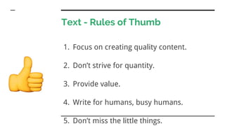 Text - Rules of Thumb
1. Focus on creating quality content.
2. Don’t strive for quantity.
3. Provide value.
4. Write for humans, busy humans.
5. Don’t miss the little things.
 