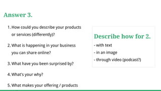 Answer 3.
1. How could you describe your products
or services (differently)?
2. What is happening in your business
you can share online?
3. What have you been surprised by?
4. What's your why?
5. What makes your offering / products
Describe how for 2.
- with text
- in an image
- through video (podcast?)
 