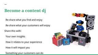 Become a content dj
Re-share what you find and enjoy
Re-share what your customers will enjoy
Share this with:
Your own insights
How it relates to your experience
How it will impact you
Something your customers can do
 