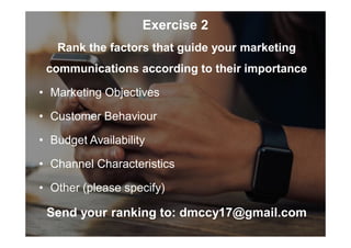 Exercise 2
Rank the factors that guide your marketing
communications according to their importance
• Marketing Objectives
• Customer Behaviour
• Budget Availability
• Channel Characteristics
• Other (please specify)
Send your ranking to: dmccy17@gmail.com
 
