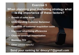 Exercise 5
When planning your marketing strategy what
is the importance of these factors?
• Growth of sales leads
• Understanding Customer Behaviour
• Reduction of customer acquisition costs
• Improved advertising efficiencies
• Channel coverage maximization
• Maximise ROI
• Other (please specify)
Send your ranking to: dmccy17@gmail.com
 