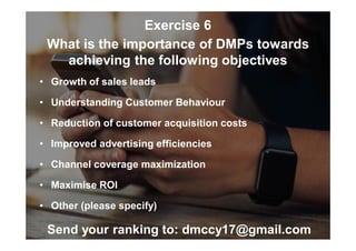 Exercise 6
What is the importance of DMPs towards
achieving the following objectives
• Growth of sales leads
• Understanding Customer Behaviour
• Reduction of customer acquisition costs
• Improved advertising efficiencies
• Channel coverage maximization
• Maximise ROI
• Other (please specify)
Send your ranking to: dmccy17@gmail.com
 