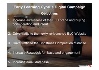 Early Learning Cyprus Digital Campaign
1. Increase awareness of the ELC brand and buying
consideration and intent
2. Drive traffic to the newly re-launched ELC Website
3. Drive traffic to the Christmas Competition mini-site
4. Increase Facebook fan base and engagement
5. Increase email database
Objectives
 