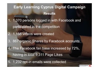 Early Learning Cyprus Digital Campaign
1. 1,370 persons logged in with Facebook and
participated in the competition
2. 1,155 videos were created
3. 867 organic Shares by Facebook accounts
4. The Facebook fan base increased by 72%,
having in total 9,311 Page Likes
5. 1,232 opt-in emails were collected
Results
 