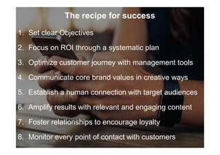 The recipe for success
1. Set clear Objectives
2. Focus on ROI through a systematic plan
3. Optimize customer journey with management tools
4. Communicate core brand values in creative ways
5. Establish a human connection with target audiences
6. Amplify results with relevant and engaging content
7. Foster relationships to encourage loyalty
8. Monitor every point of contact with customers
 