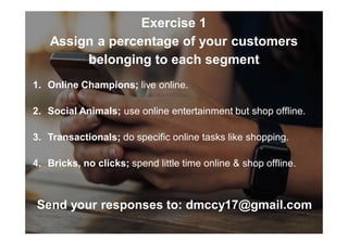 Exercise 1
Assign a percentage of your customers
belonging to each segment
1. Online Champions; live online.
2. Social Animals; use online entertainment but shop offline.
3. Transactionals; do specific online tasks like shopping.
4. Bricks, no clicks; spend little time online & shop offline.
Send your responses to: dmccy17@gmail.com
 