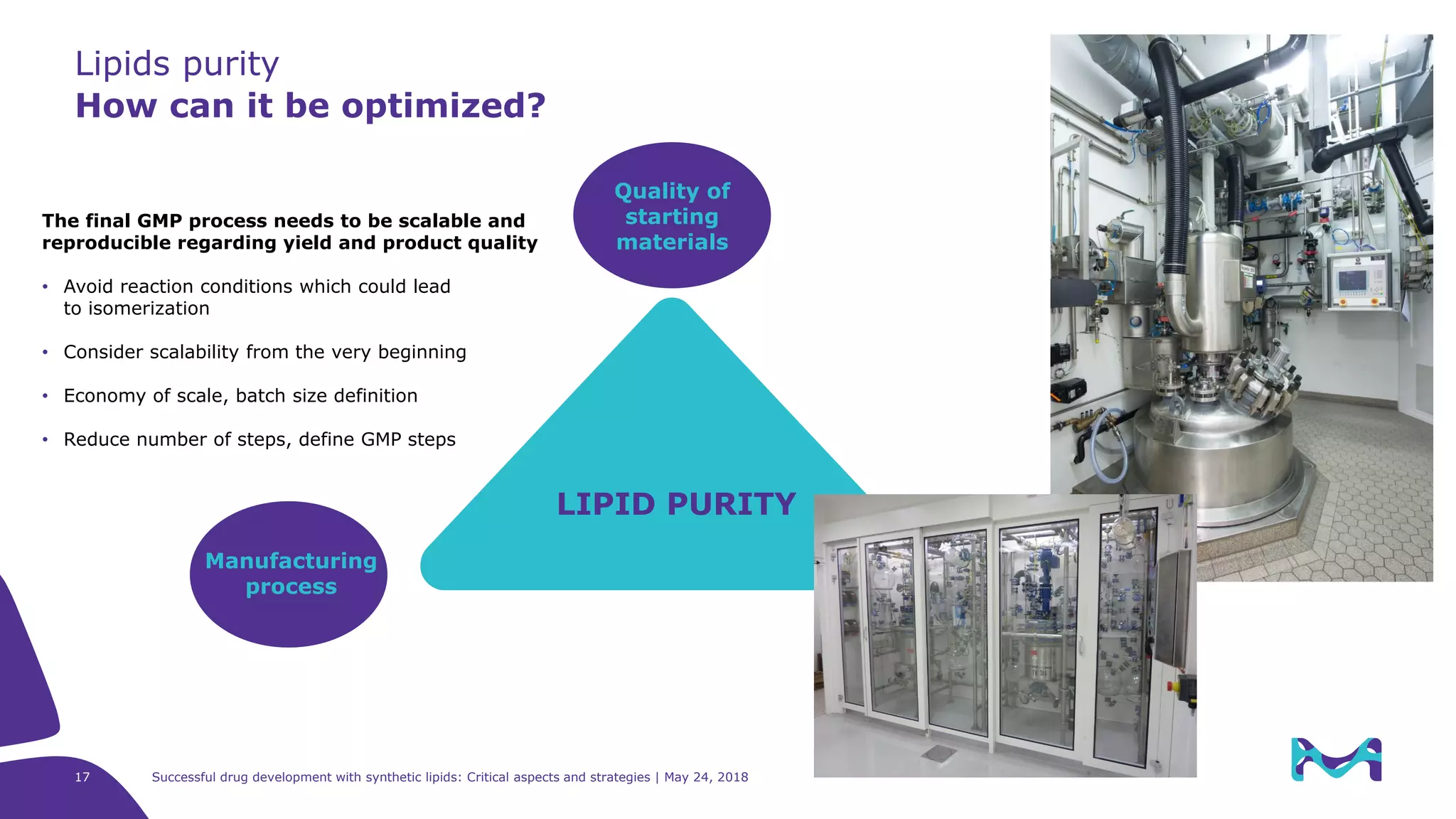 Lipids purity
How can it be optimized?
17 Successful drug development with synthetic lipids: Critical aspects and strategies | May 24, 2018
LIPID PURITY
Manufacturing
process
Quality of
starting
materials
The final GMP process needs to be scalable and
reproducible regarding yield and product quality
• Avoid reaction conditions which could lead
to isomerization
• Consider scalability from the very beginning
• Economy of scale, batch size definition
• Reduce number of steps, define GMP steps
 